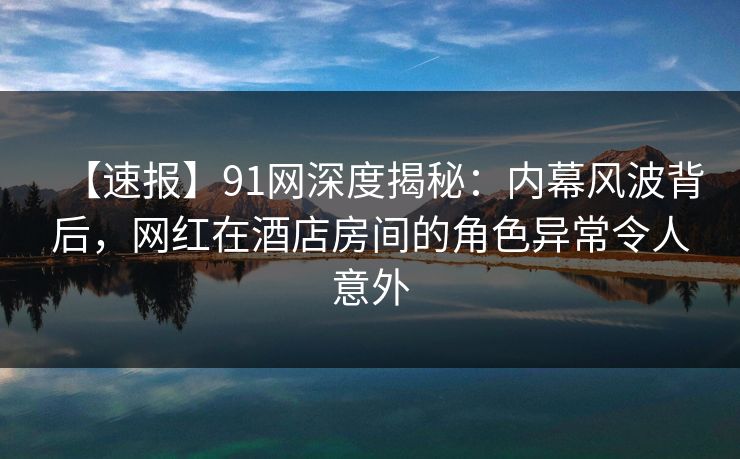 【速报】91网深度揭秘：内幕风波背后，网红在酒店房间的角色异常令人意外