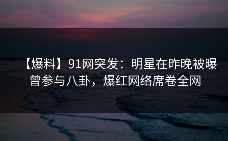 【爆料】91网突发：明星在昨晚被曝曾参与八卦，爆红网络席卷全网