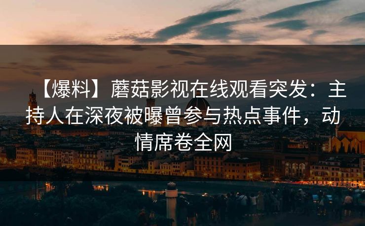 【爆料】蘑菇影视在线观看突发：主持人在深夜被曝曾参与热点事件，动情席卷全网