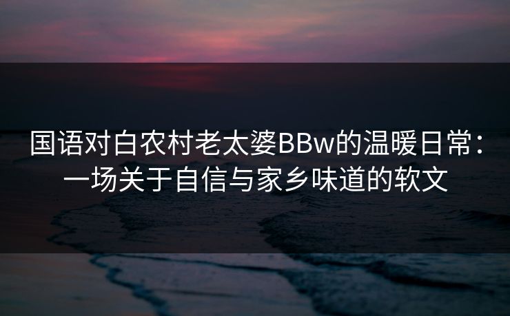 国语对白农村老太婆BBw的温暖日常:一场关于自信与家乡味道的软文