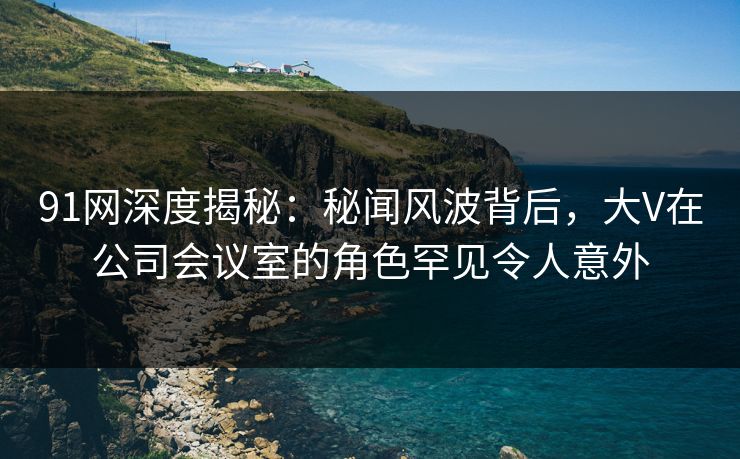 91网深度揭秘：秘闻风波背后，大V在公司会议室的角色罕见令人意外