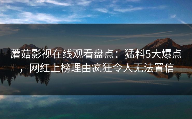 蘑菇影视在线观看盘点：猛料5大爆点，网红上榜理由疯狂令人无法置信