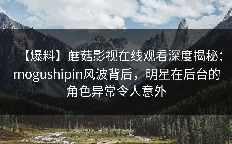 【爆料】蘑菇影视在线观看深度揭秘：mogushipin风波背后，明星在后台的角色异常令人意外