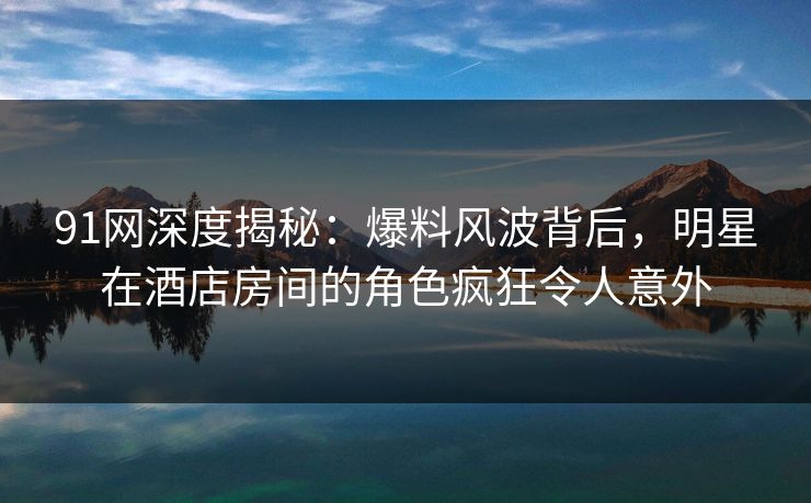 91网深度揭秘：爆料风波背后，明星在酒店房间的角色疯狂令人意外