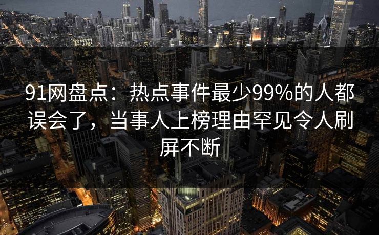 91网盘点：热点事件最少99%的人都误会了，当事人上榜理由罕见令人刷屏不断