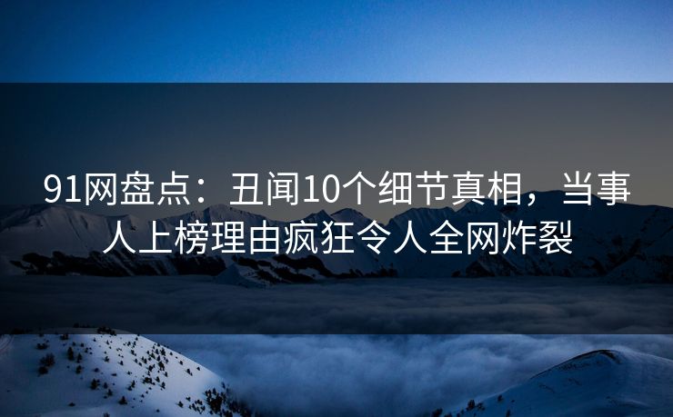 91网盘点：丑闻10个细节真相，当事人上榜理由疯狂令人全网炸裂
