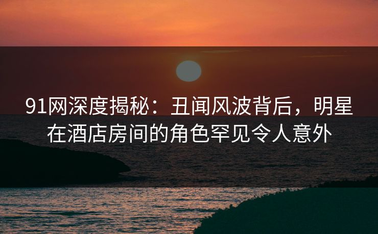 91网深度揭秘:丑闻风波背后,明星在酒店房间的角色罕见令人意外 91网深度揭秘:丑闻风波背后,明星在酒店房间的角色罕见令人意外