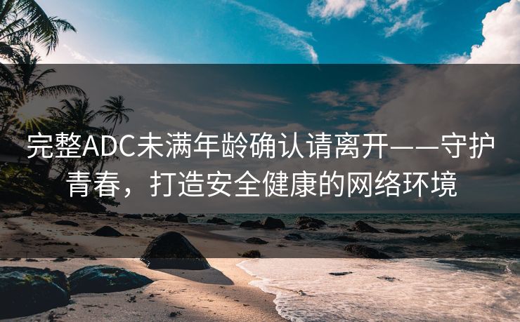 完整ADC未满年龄确认请离开——守护青春,打造安全健康的网络环境 完整ADC未满年龄确认请离开——守护青春,打造安全健康的网络环境