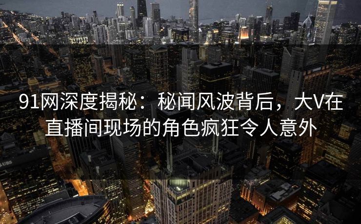 91网深度揭秘：秘闻风波背后，大V在直播间现场的角色疯狂令人意外