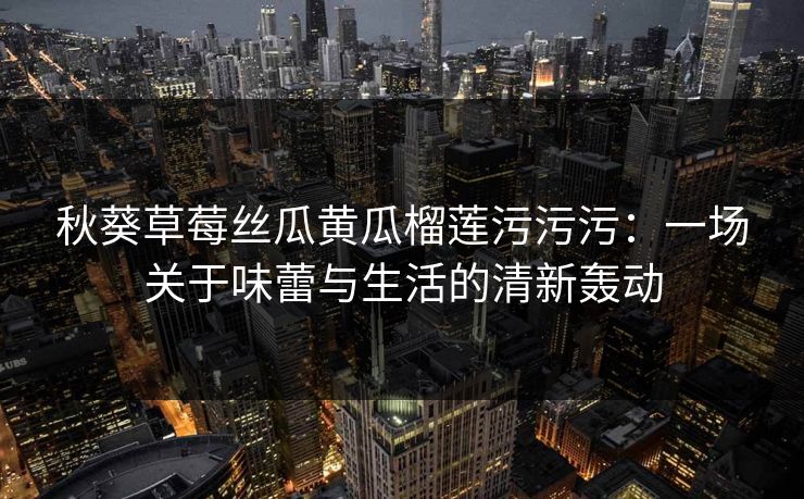 秋葵草莓丝瓜黄瓜榴莲污污污：一场关于味蕾与生活的清新轰动