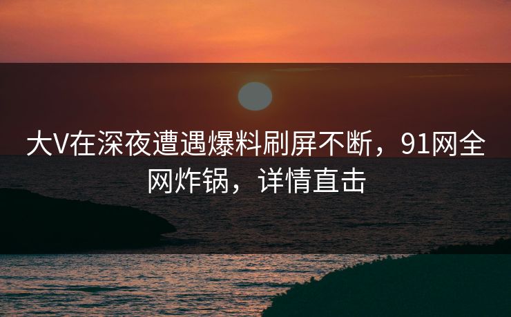 大V在深夜遭遇爆料刷屏不断，91网全网炸锅，详情直击
