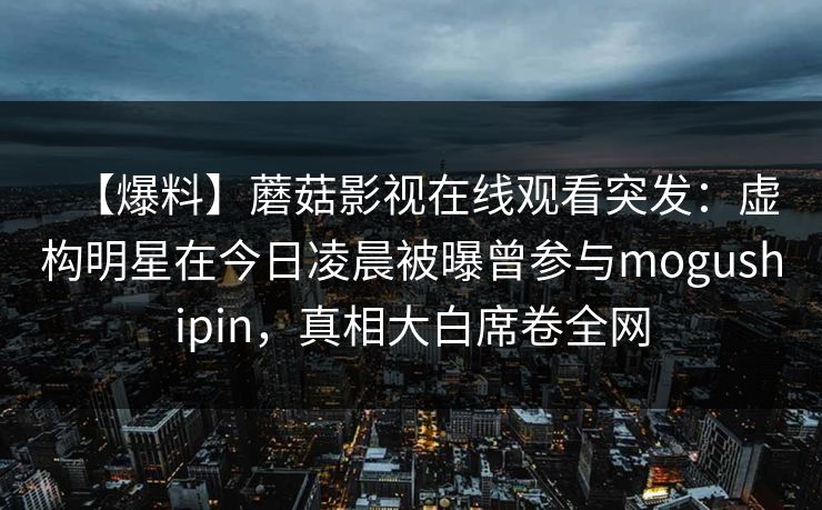 【爆料】蘑菇影视在线观看突发：虚构明星在今日凌晨被曝曾参与mogushipin，真相大白席卷全网