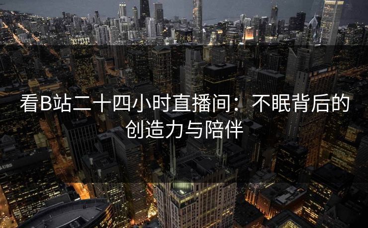 看B站二十四小时直播间：不眠背后的创造力与陪伴