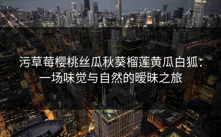 污草莓樱桃丝瓜秋葵榴莲黄瓜白狐：一场味觉与自然的暧昧之旅