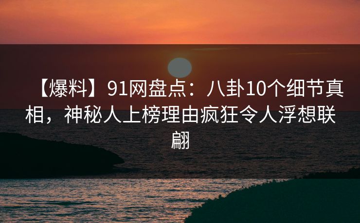 【爆料】91网盘点：八卦10个细节真相，神秘人上榜理由疯狂令人浮想联翩