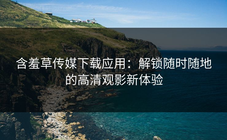 含羞草传媒下载应用：解锁随时随地的高清观影新体验