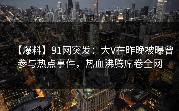 【爆料】91网突发：大V在昨晚被曝曾参与热点事件，热血沸腾席卷全网