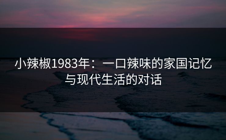 小辣椒1983年:一口辣味的家国记忆与现代生活的对话