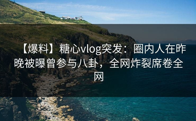 【爆料】糖心vlog突发:圈内人在昨晚被曝曾参与八卦,全网炸裂席卷全网