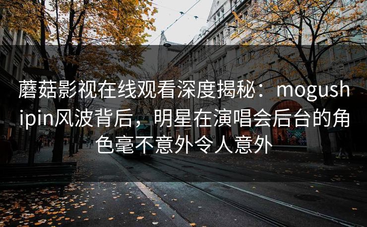 蘑菇影视在线观看深度揭秘：mogushipin风波背后，明星在演唱会后台的角色毫不意外令人意外
