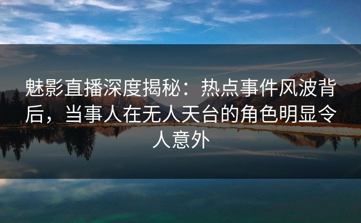 魅影直播深度揭秘：热点事件风波背后，当事人在无人天台的角色明显令人意外