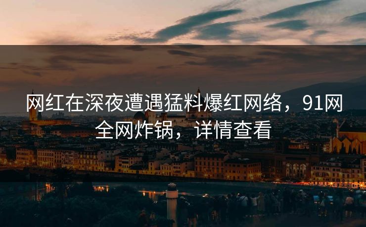网红在深夜遭遇猛料爆红网络,91网全网炸锅,详情查看