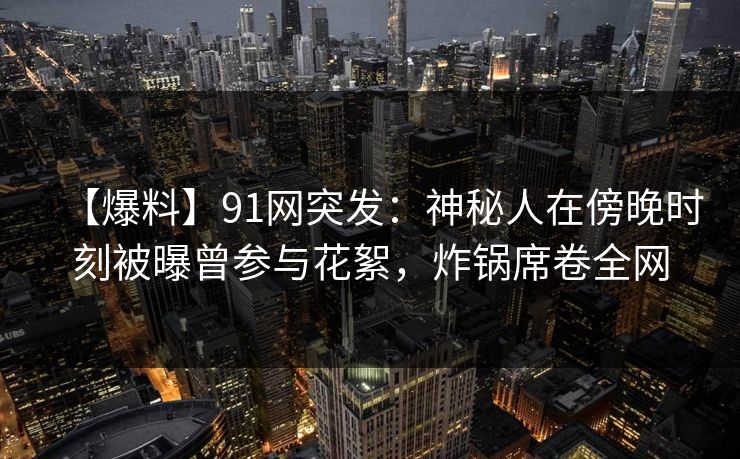 【爆料】91网突发:神秘人在傍晚时刻被曝曾参与花絮,炸锅席卷全网 【爆料】91网突发:神秘人在傍晚时刻被曝曾参与花絮,炸锅席卷全网