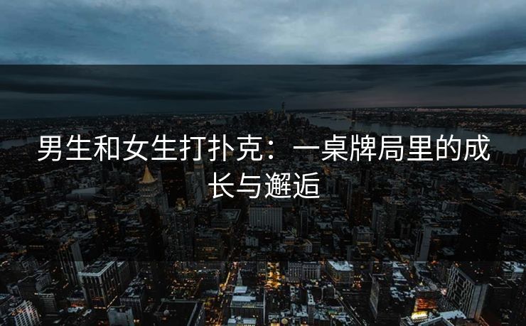 男生和女生打扑克:一桌牌局里的成长与邂逅 男生和女生打扑克:一桌牌局里的成长与邂逅