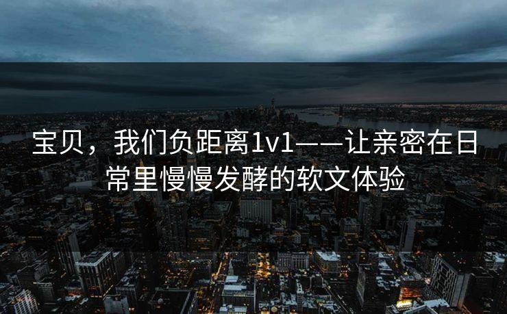 宝贝，我们负距离1v1——让亲密在日常里慢慢发酵的软文体验
