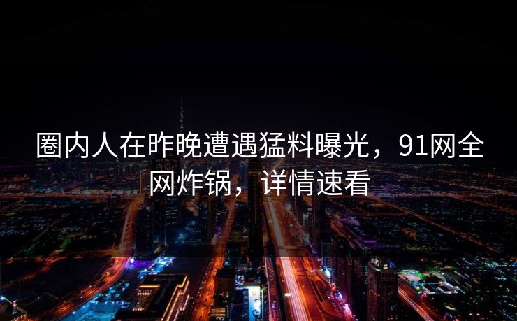 圈内人在昨晚遭遇猛料曝光，91网全网炸锅，详情速看