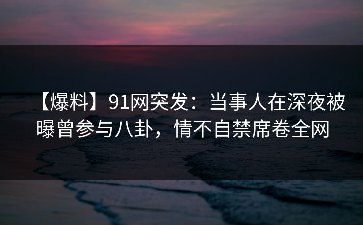【爆料】91网突发：当事人在深夜被曝曾参与八卦，情不自禁席卷全网