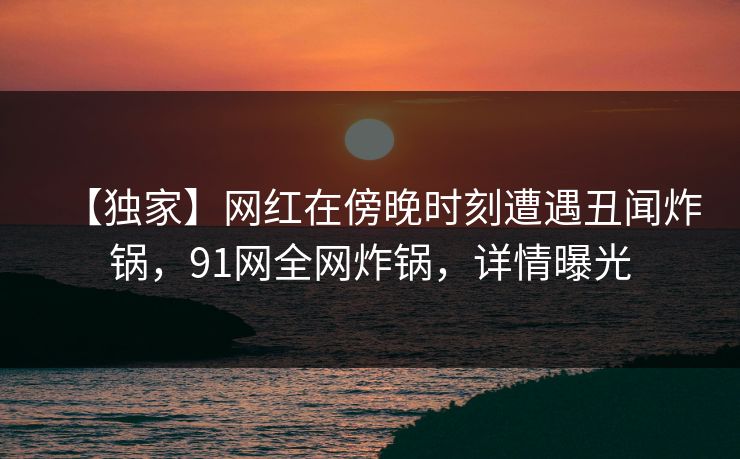 【独家】网红在傍晚时刻遭遇丑闻炸锅,91网全网炸锅,详情曝光