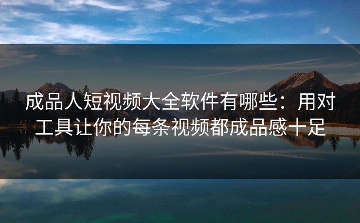 成品人短视频大全软件有哪些:用对工具让你的每条视频都成品感十足