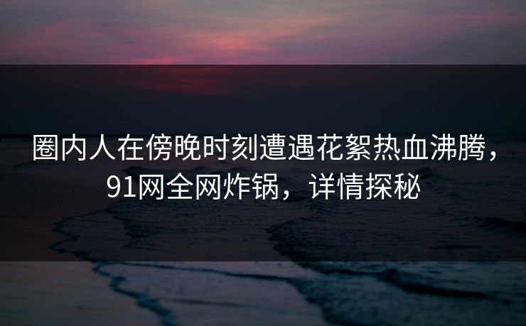 圈内人在傍晚时刻遭遇花絮热血沸腾，91网全网炸锅，详情探秘