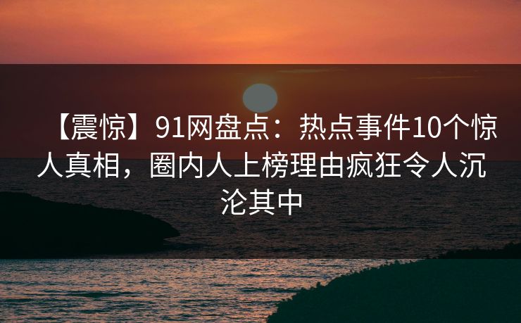 【震惊】91网盘点：热点事件10个惊人真相，圈内人上榜理由疯狂令人沉沦其中