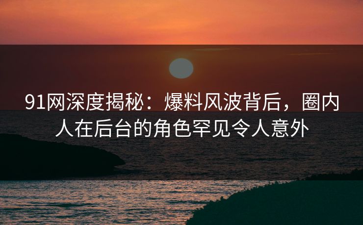 91网深度揭秘：爆料风波背后，圈内人在后台的角色罕见令人意外