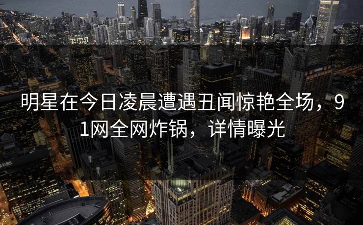 明星在今日凌晨遭遇丑闻惊艳全场，91网全网炸锅，详情曝光