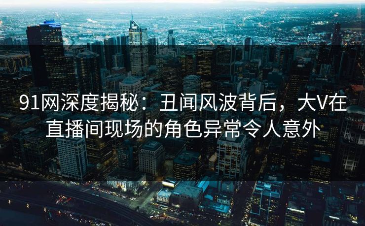 91网深度揭秘：丑闻风波背后，大V在直播间现场的角色异常令人意外