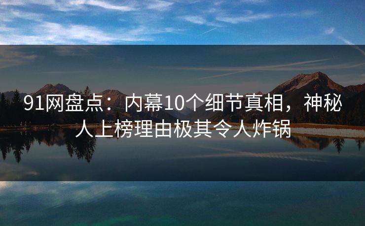 91网盘点：内幕10个细节真相，神秘人上榜理由极其令人炸锅