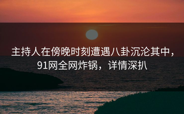 主持人在傍晚时刻遭遇八卦沉沦其中，91网全网炸锅，详情深扒