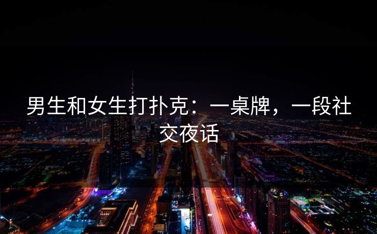 男生和女生打扑克：一桌牌，一段社交夜话
