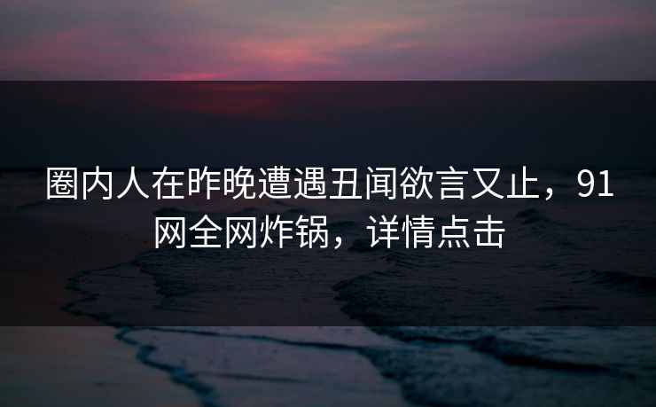 圈内人在昨晚遭遇丑闻欲言又止，91网全网炸锅，详情点击