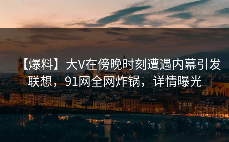 【爆料】大V在傍晚时刻遭遇内幕引发联想，91网全网炸锅，详情曝光
