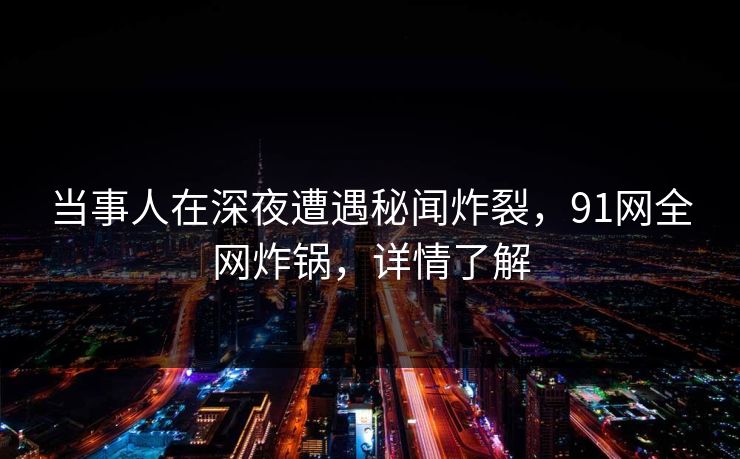 当事人在深夜遭遇秘闻炸裂，91网全网炸锅，详情了解