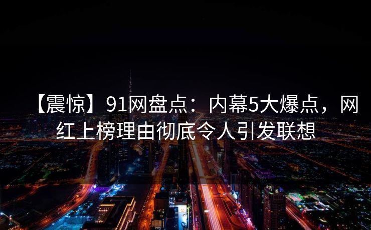 【震惊】91网盘点：内幕5大爆点，网红上榜理由彻底令人引发联想