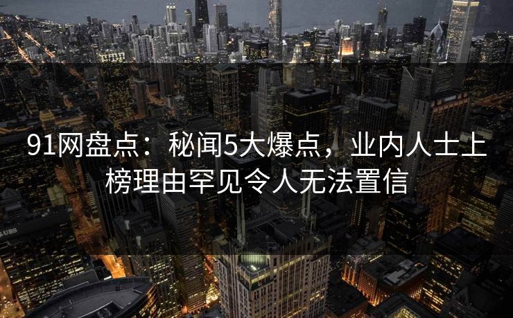 91网盘点：秘闻5大爆点，业内人士上榜理由罕见令人无法置信