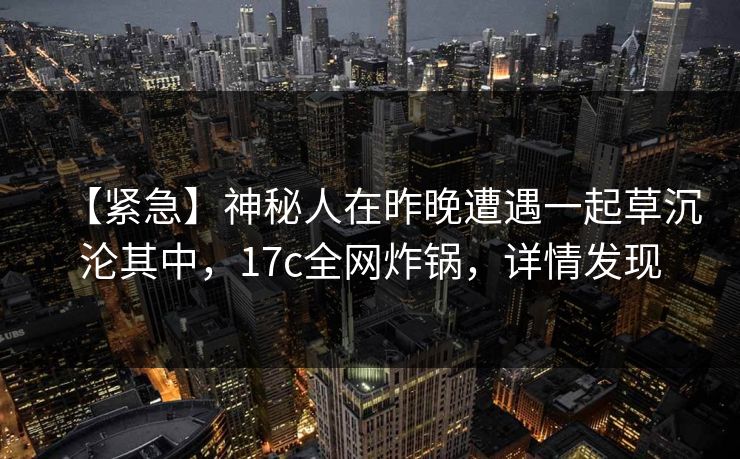 【紧急】神秘人在昨晚遭遇一起草沉沦其中，17c全网炸锅，详情发现