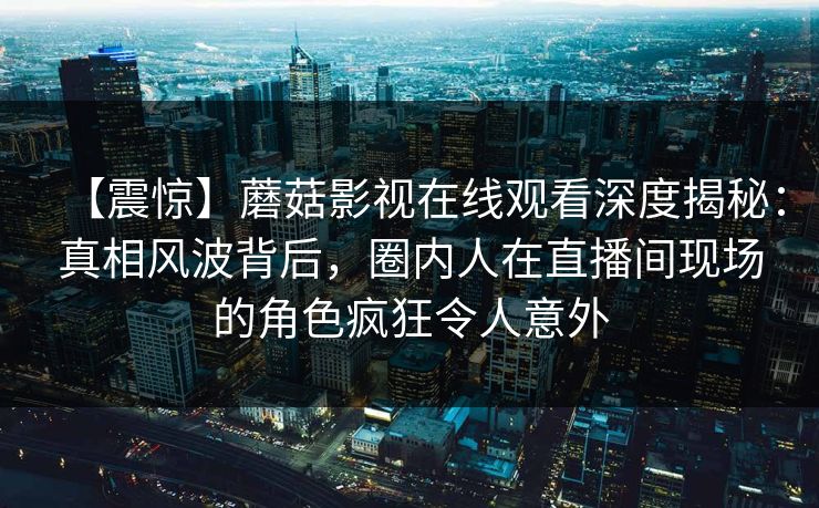 【震惊】蘑菇影视在线观看深度揭秘：真相风波背后，圈内人在直播间现场的角色疯狂令人意外