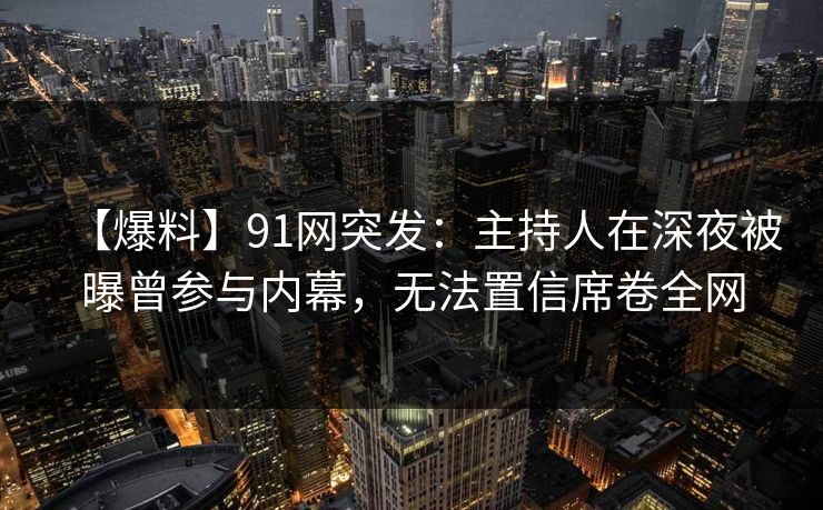 【爆料】91网突发：主持人在深夜被曝曾参与内幕，无法置信席卷全网