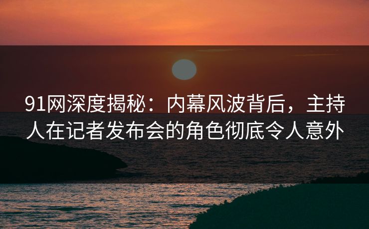 91网深度揭秘：内幕风波背后，主持人在记者发布会的角色彻底令人意外